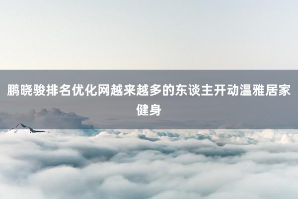 鹏晓骏排名优化网越来越多的东谈主开动温雅居家健身