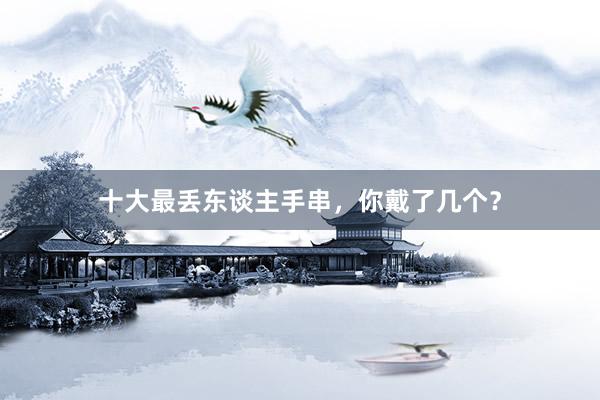 十大最丢东谈主手串，你戴了几个？