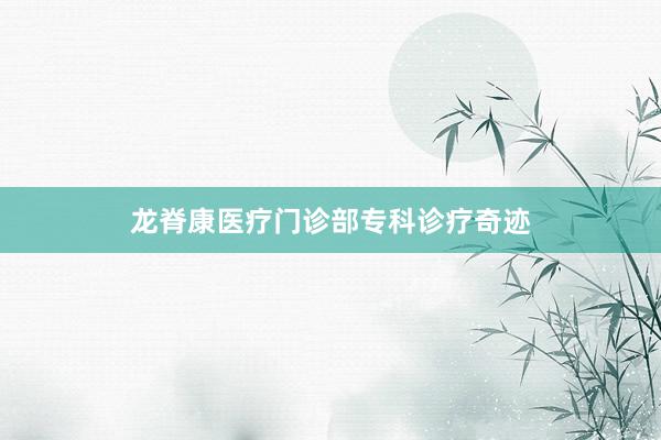 龙脊康医疗门诊部专科诊疗奇迹